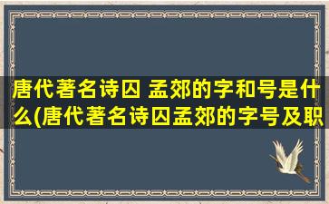 唐代著名诗囚 孟郊的字和号是什么(唐代著名诗囚孟郊的字号及职位简介)